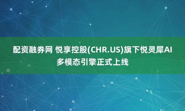 配资融券网 悦享控股(CHR.US)旗下悦灵犀AI多模态引擎正式上线