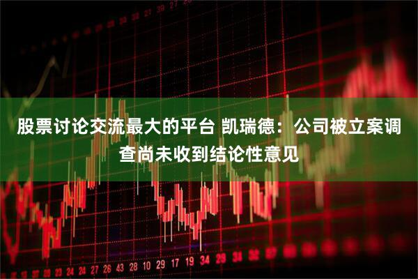 股票讨论交流最大的平台 凯瑞德：公司被立案调查尚未收到结论性意见