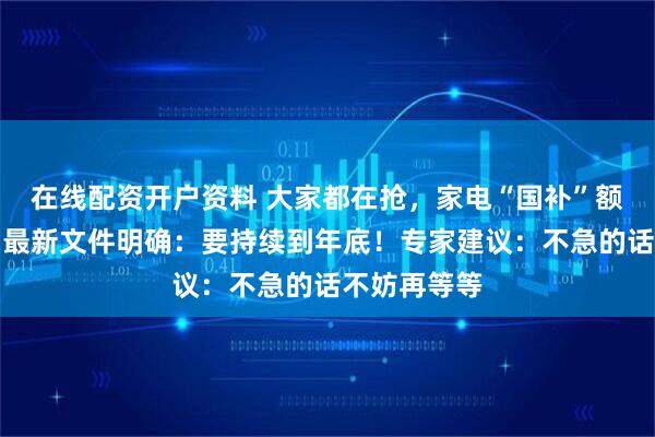 在线配资开户资料 大家都在抢，家电“国补”额度还有吗？最新文件明确：要持续到年底！专家建议：不急的话不妨再等等