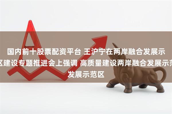 国内前十股票配资平台 王沪宁在两岸融合发展示范区建设专题推进会上强调 高质量建设两岸融合发展示范区