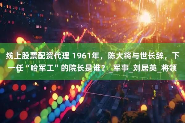 线上股票配资代理 1961年，陈大将与世长辞，下一任“哈军工”的院长是谁？_军事_刘居英_将领