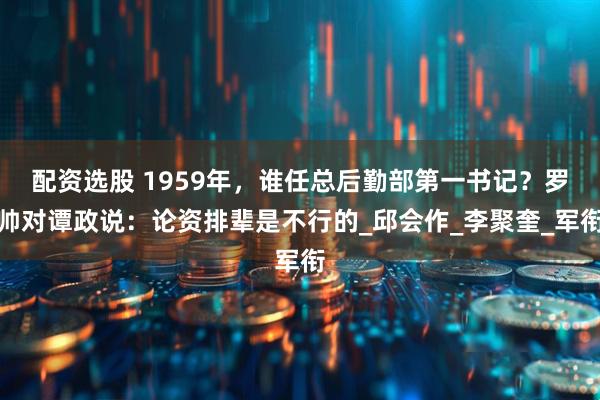 配资选股 1959年，谁任总后勤部第一书记？罗帅对谭政说：论资排辈是不行的_邱会作_李聚奎_军衔