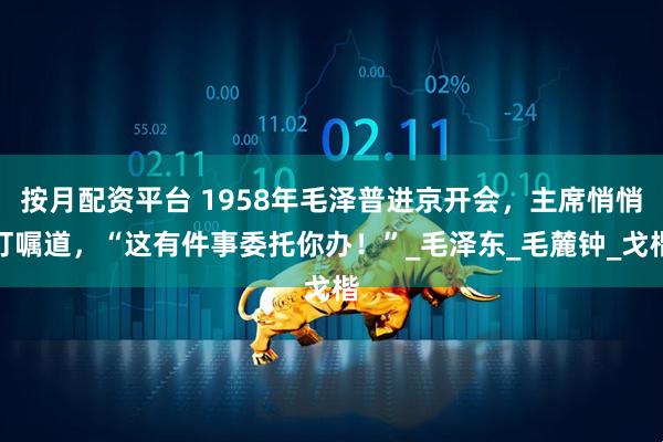按月配资平台 1958年毛泽普进京开会，主席悄悄叮嘱道，“这有件事委托你办！”_毛泽东_毛麓钟_戈楷
