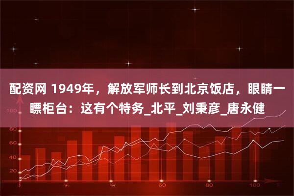 配资网 1949年，解放军师长到北京饭店，眼睛一瞟柜台：这有个特务_北平_刘秉彦_唐永健