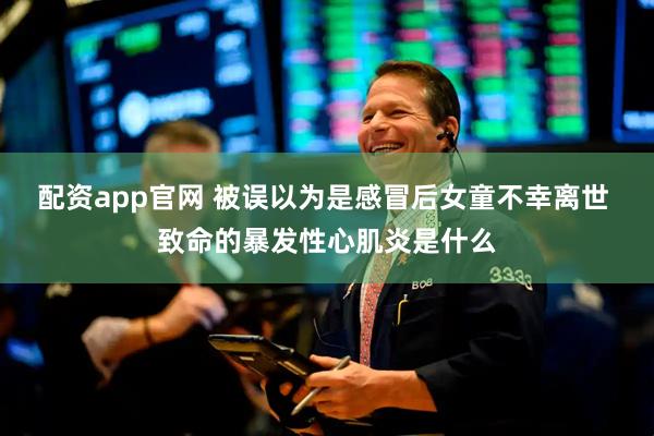 配资app官网 被误以为是感冒后女童不幸离世 致命的暴发性心肌炎是什么