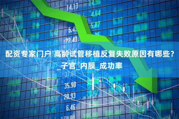 配资专家门户 高龄试管移植反复失败原因有哪些？_子宫_内膜_成功率