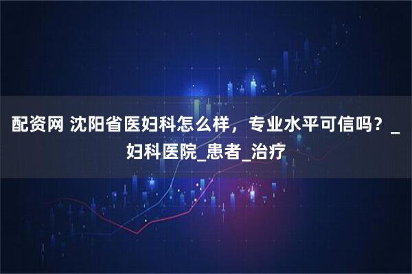 配资网 沈阳省医妇科怎么样，专业水平可信吗？_妇科医院_患者_治疗