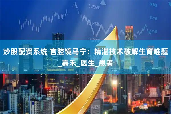 炒股配资系统 宫腔镜马宁：精湛技术破解生育难题_嘉禾_医生_患者