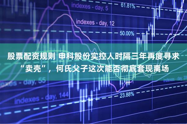 股票配资规则 申科股份实控人时隔三年再度寻求“卖壳”，何氏父子这次能否彻底套现离场