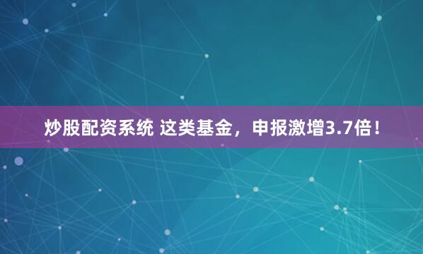 炒股配资系统 这类基金，申报激增3.7倍！
