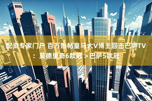 配资专家门户 百万热帖皇马大V博主回击巴萨TV：莫德里奇6欧冠＞巴萨5欧冠