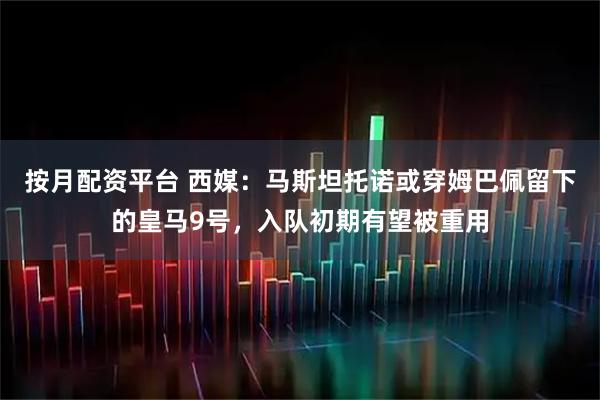 按月配资平台 西媒：马斯坦托诺或穿姆巴佩留下的皇马9号，入队初期有望被重用