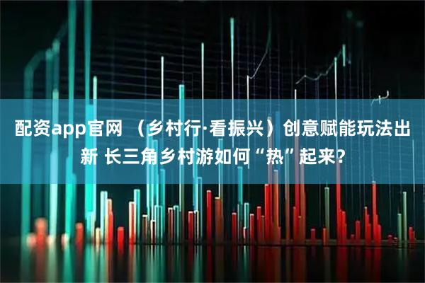 配资app官网 （乡村行·看振兴）创意赋能玩法出新 长三角乡村游如何“热”起来？