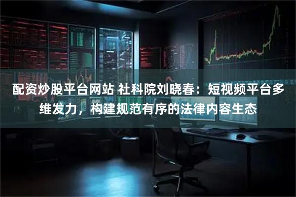 配资炒股平台网站 社科院刘晓春:短视频平台多维发力,构建规范有序的法律内容生态